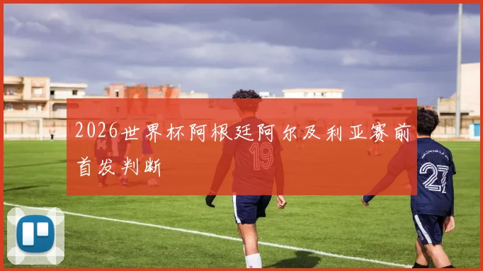 2026世界杯阿根廷阿尔及利亚赛前首发判断