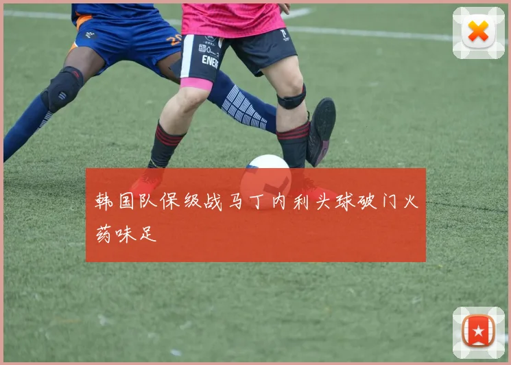 韩国队保级战马丁内利头球破门火药味足