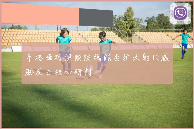 辛格面对伊朗防线能否扩大射门威胁反击核心研判