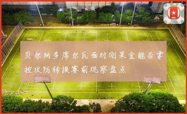 贝尔纳多席尔瓦面对刚果金能否掌控攻防转换赛前观察盘点