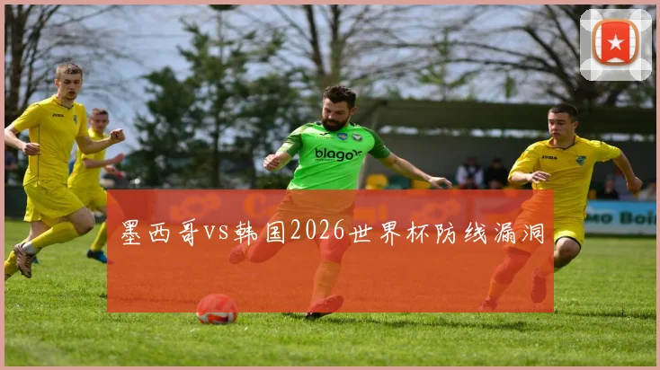 墨西哥vs韩国2026世界杯防线漏洞