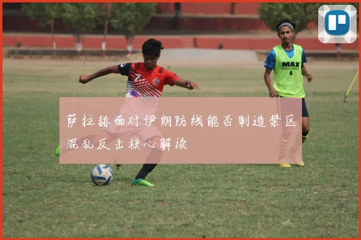 萨拉赫面对伊朗防线能否制造禁区混乱反击核心解读