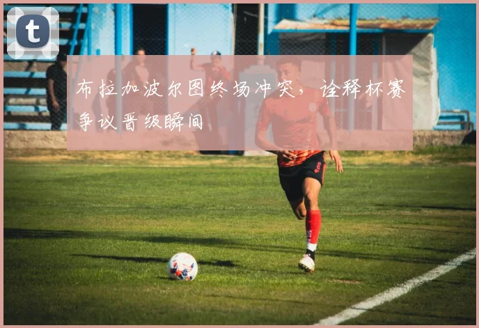 布拉加波尔图终场冲突，诠释杯赛争议晋级瞬间
