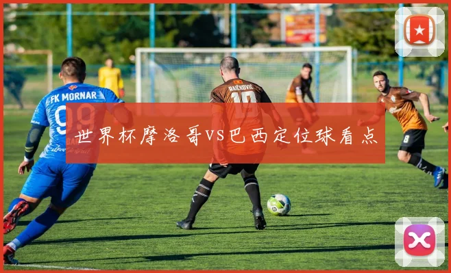 世界杯摩洛哥vs巴西定位球看点