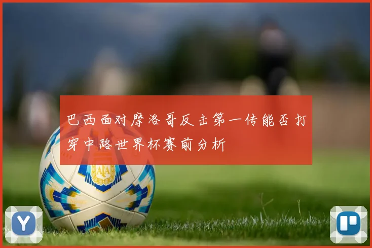 巴西面对摩洛哥反击第一传能否打穿中路世界杯赛前分析