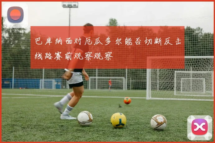 巴库纳面对厄瓜多尔能否切断反击线路赛前观察观察