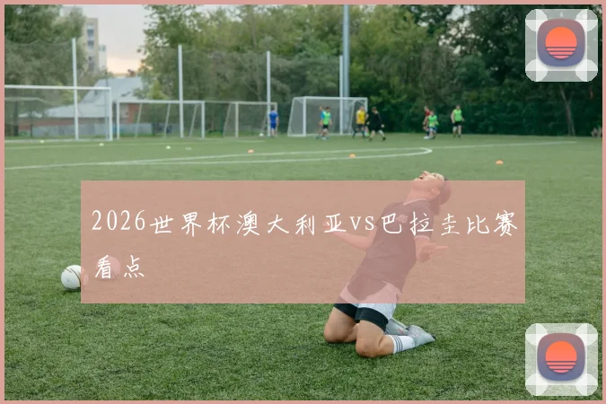 2026世界杯澳大利亚vs巴拉圭比赛看点
