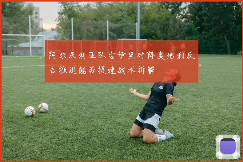 阿尔及利亚队古伊里对阵奥地利反击推进能否提速战术拆解