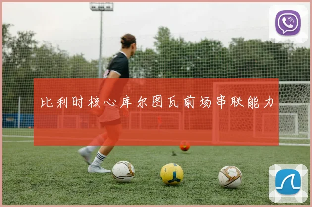 比利时核心库尔图瓦前场串联能力