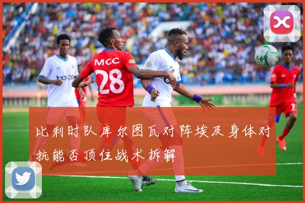 比利时队库尔图瓦对阵埃及身体对抗能否顶住战术拆解