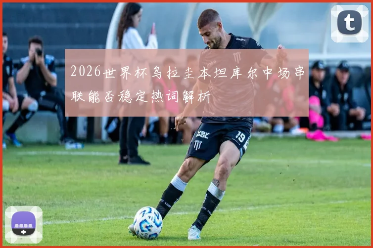 2026世界杯乌拉圭本坦库尔中场串联能否稳定热词解析