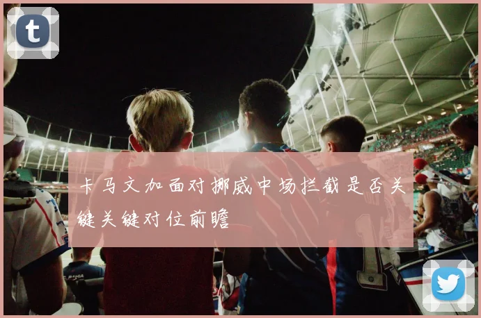 卡马文加面对挪威中场拦截是否关键关键对位前瞻
