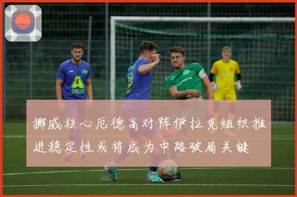 挪威核心厄德高对阵伊拉克组织推进稳定性或将成为中路破局关键