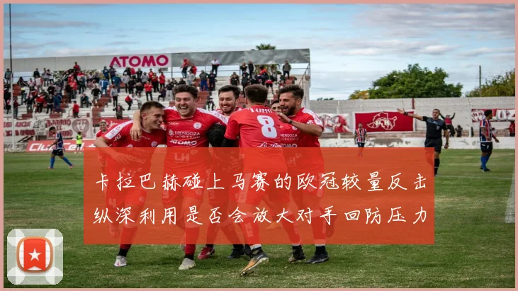 卡拉巴赫碰上马赛的欧冠较量反击纵深利用是否会放大对手回防压力