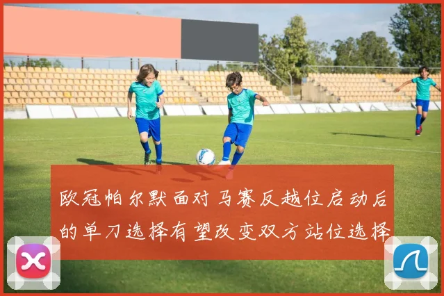 欧冠帕尔默面对马赛反越位启动后的单刀选择有望改变双方站位选择