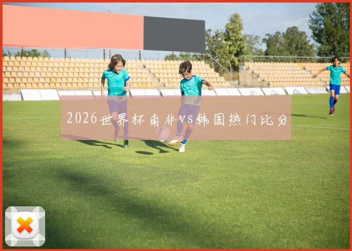 2026世界杯南非vs韩国热门比分