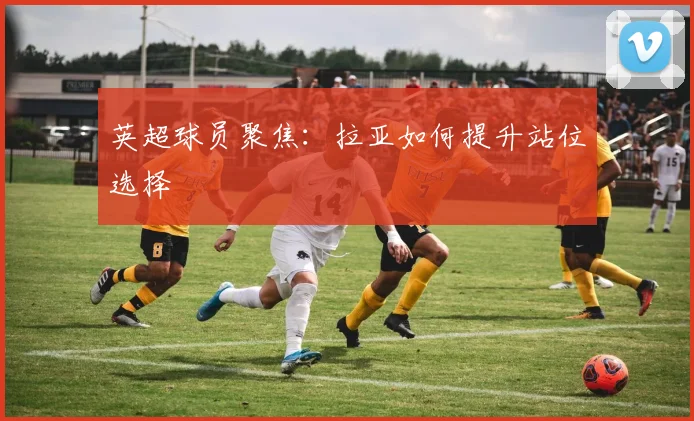 英超球员聚焦：拉亚如何提升站位选择
