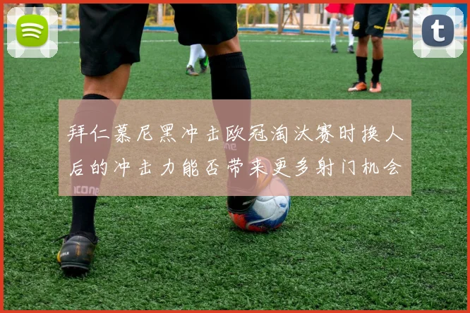 拜仁慕尼黑冲击欧冠淘汰赛时换人后的冲击力能否带来更多射门机会