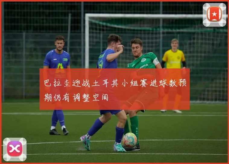 巴拉圭迎战土耳其小组赛进球数预期仍有调整空间