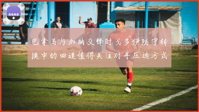 巴拿马与加纳交锋时戈多伊防守转换中的回追值得关注对手压迫方式
