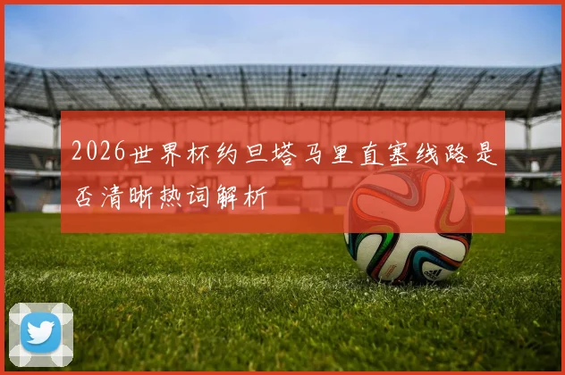 2026世界杯约旦塔马里直塞线路是否清晰热词解析