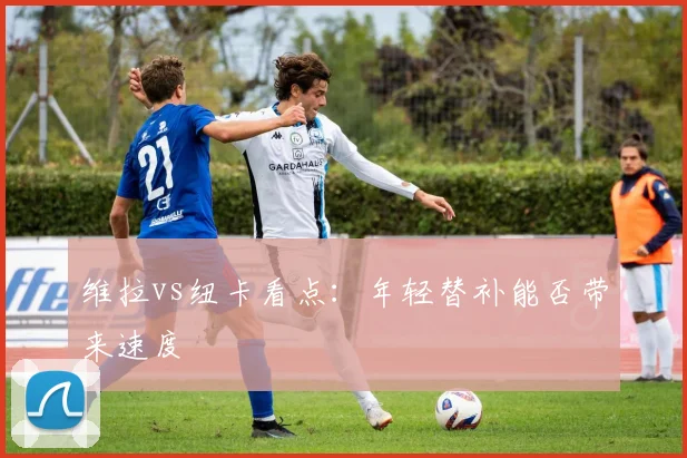 维拉vs纽卡看点:年轻替补能否带来速度