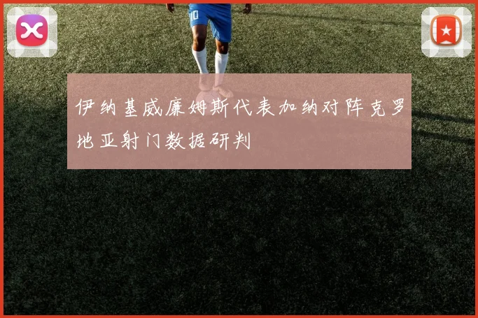 伊纳基威廉姆斯代表加纳对阵克罗地亚射门数据研判