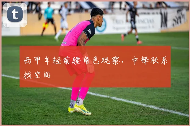 西甲年轻前腰角色观察，中锋联系找空间