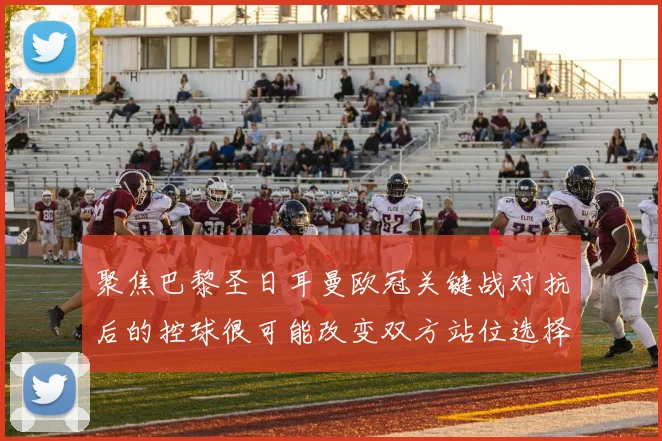 聚焦巴黎圣日耳曼欧冠关键战对抗后的控球很可能改变双方站位选择