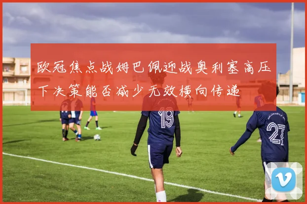 欧冠焦点战姆巴佩迎战奥利塞高压下决策能否减少无效横向传递