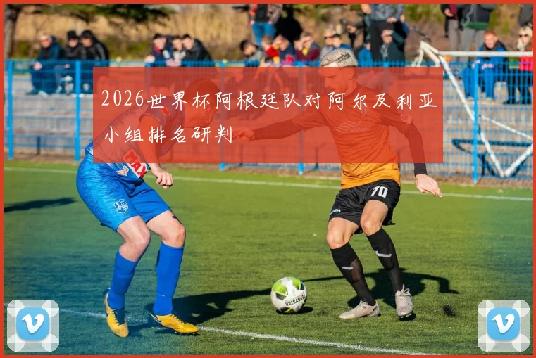 2026世界杯阿根廷队对阿尔及利亚小组排名研判
