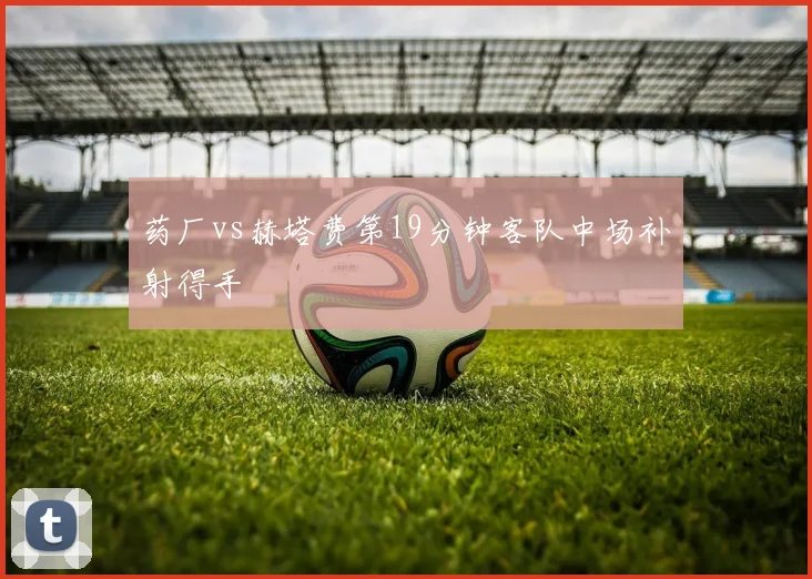 药厂vs赫塔费第19分钟客队中场补射得手