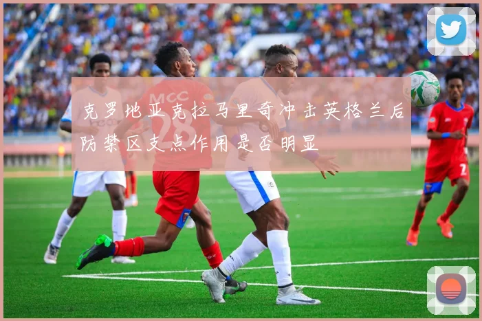 克罗地亚克拉马里奇冲击英格兰后防禁区支点作用是否明显